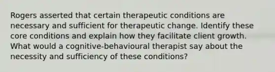 Rogers asserted that certain therapeutic conditions are necessary and sufficient for therapeutic change. Identify these core conditions and explain how they facilitate client growth. What would a cognitive-behavioural therapist say about the necessity and sufficiency of these conditions?