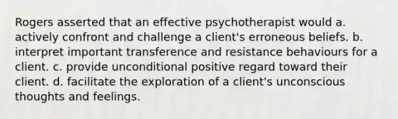 Rogers asserted that an effective psychotherapist would a. actively confront and challenge a client's erroneous beliefs. b. interpret important transference and resistance behaviours for a client. c. provide unconditional positive regard toward their client. d. facilitate the exploration of a client's unconscious thoughts and feelings.