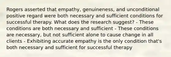 Rogers asserted that empathy, genuineness, and unconditional positive regard were both necessary and sufficient conditions for successful therapy. What does the research suggest? - These conditions are both necessary and sufficient - These conditions are necessary, but not sufficient alone to cause change in all clients - Exhibiting accurate empathy is the only condition that's both necessary and sufficient for successful therapy