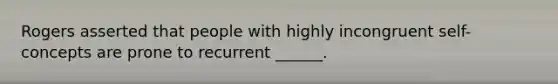 Rogers asserted that people with highly incongruent self-concepts are prone to recurrent ______.