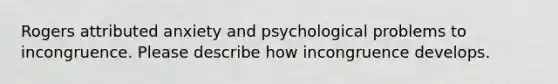 Rogers attributed anxiety and psychological problems to incongruence. Please describe how incongruence develops.