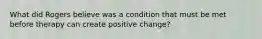 What did Rogers believe was a condition that must be met before therapy can create positive change?