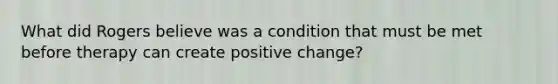 What did Rogers believe was a condition that must be met before therapy can create positive change?