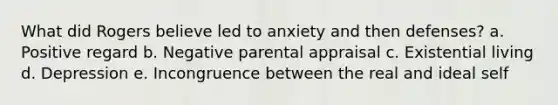 What did Rogers believe led to anxiety and then defenses? a. Positive regard b. Negative parental appraisal c. Existential living d. Depression e. Incongruence between the real and ideal self