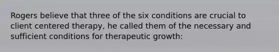 Rogers believe that three of the six conditions are crucial to client centered therapy, he called them of the necessary and sufficient conditions for therapeutic growth: