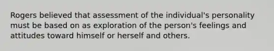 Rogers believed that assessment of the individual's personality must be based on as exploration of the person's feelings and attitudes toward himself or herself and others.