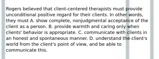 Rogers believed that client-centered therapists must provide unconditional positive regard for their clients. In other words, they must A. show complete, nonjudgmental acceptance of the client as a person. B. provide warmth and caring only when clients' behavior is appropriate. C. communicate with clients in an honest and spontaneous manner. D. understand the client's world from the client's point of view, and be able to communicate this.