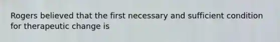 Rogers believed that the first necessary and sufficient condition for therapeutic change is