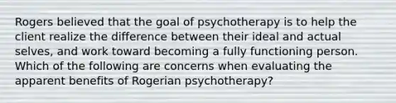 Rogers believed that the goal of psychotherapy is to help the client realize the difference between their ideal and actual selves, and work toward becoming a fully functioning person. Which of the following are concerns when evaluating the apparent benefits of Rogerian psychotherapy?