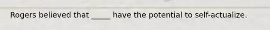 Rogers believed that _____ have the potential to self-actualize.