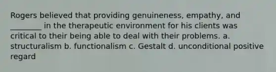 Rogers believed that providing genuineness, empathy, and ________ in the therapeutic environment for his clients was critical to their being able to deal with their problems. a. structuralism b. functionalism c. Gestalt d. unconditional positive regard