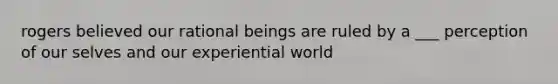 rogers believed our rational beings are ruled by a ___ perception of our selves and our experiential world