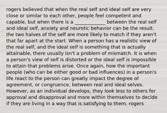 rogers believed that when the real self and ideal self are very close or similar to each other, people feel competent and capable, but when there is a _____________ between the real self and ideal self, anxiety and neurotic behavior can be the result. the two halves of the self are more likely to match if they aren't that far apart at the start. When a person has a realistic view of the real self, and the ideal self is something that is actually attainable, there usually isn't a problem of mismatch. It is when a person's view of self is distorted or the ideal self is impossible to attain that problems arise. Once again, how the important people (who can be either good or bad influences) in a person's life react to the person can greatly impact the degree of agreement, or congruence, between real and ideal selves. However, as an individual develops, they look less to others for approval and disapproval and more within themselves to decide if they are living in a way that is satisfying to them. rogers