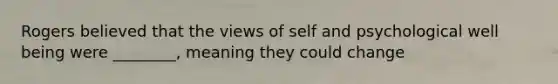 Rogers believed that the views of self and psychological well being were ________, meaning they could change