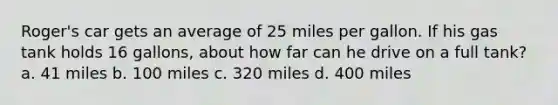 Roger's car gets an average of 25 miles per gallon. If his gas tank holds 16 gallons, about how far can he drive on a full tank? a. 41 miles b. 100 miles c. 320 miles d. 400 miles