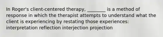 In Roger's client-centered therapy, ________ is a method of response in which the therapist attempts to understand what the client is experiencing by restating those experiences: interpretation reflection interjection projection