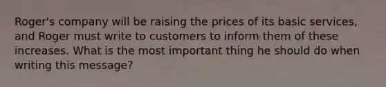 Roger's company will be raising the prices of its basic services, and Roger must write to customers to inform them of these increases. What is the most important thing he should do when writing this message?