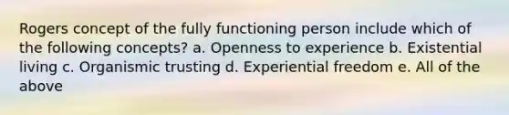 Rogers concept of the fully functioning person include which of the following concepts? a. Openness to experience b. Existential living c. Organismic trusting d. Experiential freedom e. All of the above