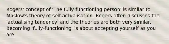 Rogers' concept of 'The fully-functioning person' is similar to Maslow's theory of self-actualisation. Rogers often discusses the 'actualising tendency' and the theories are both very similar. Becoming 'fully-functioning' is about accepting yourself as you are