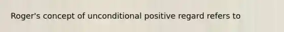 Roger's concept of unconditional positive regard refers to