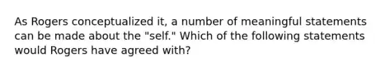 As Rogers conceptualized it, a number of meaningful statements can be made about the "self." Which of the following statements would Rogers have agreed with?