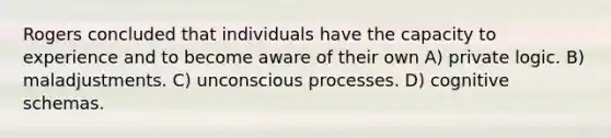 Rogers concluded that individuals have the capacity to experience and to become aware of their own A) private logic. B) maladjustments. C) unconscious processes. D) cognitive schemas.