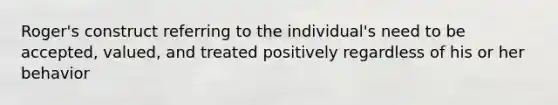 Roger's construct referring to the individual's need to be accepted, valued, and treated positively regardless of his or her behavior