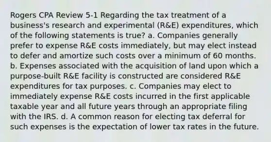 Rogers CPA Review 5-1 Regarding the tax treatment of a business's research and experimental (R&E) expenditures, which of the following statements is true? a. Companies generally prefer to expense R&E costs immediately, but may elect instead to defer and amortize such costs over a minimum of 60 months. b. Expenses associated with the acquisition of land upon which a purpose-built R&E facility is constructed are considered R&E expenditures for tax purposes. c. Companies may elect to immediately expense R&E costs incurred in the first applicable taxable year and all future years through an appropriate filing with the IRS. d. A common reason for electing tax deferral for such expenses is the expectation of lower tax rates in the future.