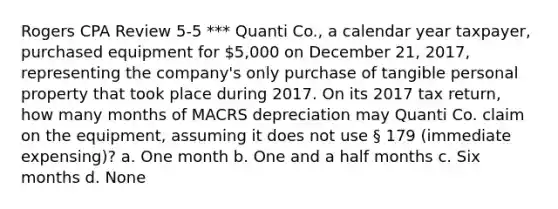 Rogers CPA Review 5-5 *** Quanti Co., a calendar year taxpayer, purchased equipment for 5,000 on December 21, 2017, representing the company's only purchase of tangible personal property that took place during 2017. On its 2017 tax return, how many months of MACRS depreciation may Quanti Co. claim on the equipment, assuming it does not use § 179 (immediate expensing)? a. One month b. One and a half months c. Six months d. None