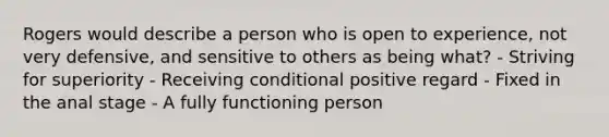 Rogers would describe a person who is open to experience, not very defensive, and sensitive to others as being what? - Striving for superiority - Receiving conditional positive regard - Fixed in the anal stage - A fully functioning person