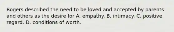 Rogers described the need to be loved and accepted by parents and others as the desire for A. empathy. B. intimacy. C. positive regard. D. conditions of worth.