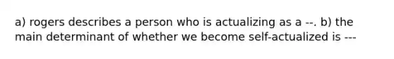 a) rogers describes a person who is actualizing as a --. b) the main determinant of whether we become self-actualized is ---