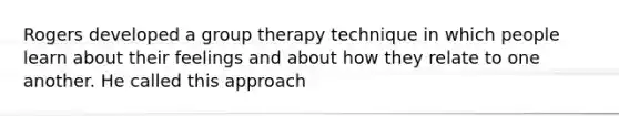 Rogers developed a group therapy technique in which people learn about their feelings and about how they relate to one another. He called this approach