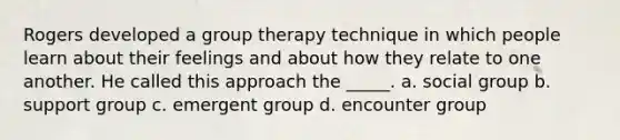 Rogers developed a group therapy technique in which people learn about their feelings and about how they relate to one another. He called this approach the _____. a. social group b. support group c. emergent group d. encounter group