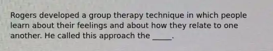 Rogers developed a group therapy technique in which people learn about their feelings and about how they relate to one another. He called this approach the _____.