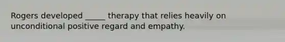 Rogers developed _____ therapy that relies heavily on unconditional positive regard and empathy.