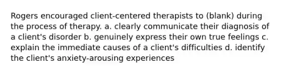 Rogers encouraged client-centered therapists to (blank) during the process of therapy. a. clearly communicate their diagnosis of a client's disorder b. genuinely express their own true feelings c. explain the immediate causes of a client's difficulties d. identify the client's anxiety-arousing experiences