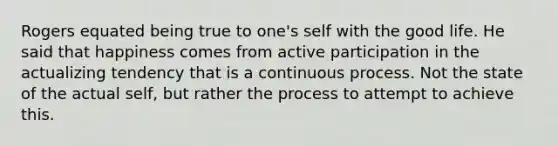 Rogers equated being true to one's self with the good life. He said that happiness comes from active participation in the actualizing tendency that is a continuous process. Not the state of the actual self, but rather the process to attempt to achieve this.