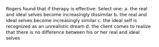 Rogers found that if therapy is effective: Select one: a. the real and ideal selves become increasingly dissimilar b. the real and ideal selves become increasingly similar c. the ideal self is recognized as an unrealistic dream d. the client comes to realize that there is no difference between his or her real and ideal selves