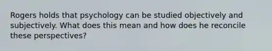 Rogers holds that psychology can be studied objectively and subjectively. What does this mean and how does he reconcile these perspectives?