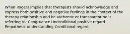 When Rogers implies that therapists should acknowledge and express both positive and negative feelings in the context of the therapy relationship and be authentic or transparent he is referring to: Congruence Unconditional positive regard Empathetic understanding Conditional regard