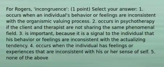 For Rogers, 'incongruence': (1 point) Select your answer: 1. occurs when an individual's behavior or feelings are inconsistent with the organismic valuing process. 2. occurs in psychotherapy if the client and therapist are not sharing the same phenomenal field. 3. is important, because it is a signal to the individual that his behavior or feelings are inconsistent with the actualizing tendency. 4. occurs when the individual has feelings or experiences that are inconsistent with his or her sense of self. 5. none of the above