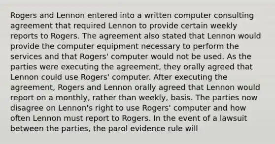 Rogers and Lennon entered into a written computer consulting agreement that required Lennon to provide certain weekly reports to Rogers. The agreement also stated that Lennon would provide the computer equipment necessary to perform the services and that Rogers' computer would not be used. As the parties were executing the agreement, they orally agreed that Lennon could use Rogers' computer. After executing the agreement, Rogers and Lennon orally agreed that Lennon would report on a monthly, rather than weekly, basis. The parties now disagree on Lennon's right to use Rogers' computer and how often Lennon must report to Rogers. In the event of a lawsuit between the parties, the parol evidence rule will