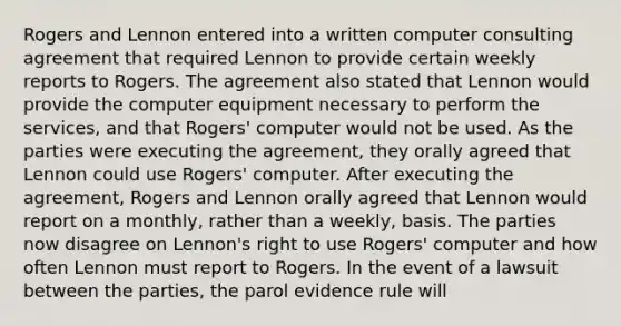 Rogers and Lennon entered into a written computer consulting agreement that required Lennon to provide certain weekly reports to Rogers. The agreement also stated that Lennon would provide the computer equipment necessary to perform the services, and that Rogers' computer would not be used. As the parties were executing the agreement, they orally agreed that Lennon could use Rogers' computer. After executing the agreement, Rogers and Lennon orally agreed that Lennon would report on a monthly, rather than a weekly, basis. The parties now disagree on Lennon's right to use Rogers' computer and how often Lennon must report to Rogers. In the event of a lawsuit between the parties, the parol evidence rule will