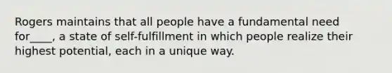 Rogers maintains that all people have a fundamental need for____, a state of self-fulfillment in which people realize their highest potential, each in a unique way.