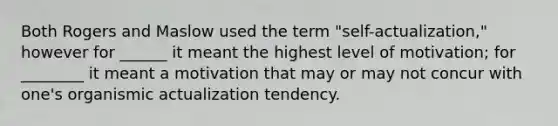 Both Rogers and Maslow used the term "self-actualization," however for ______ it meant the highest level of motivation; for ________ it meant a motivation that may or may not concur with one's organismic actualization tendency.