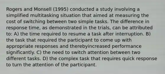 Rogers and Monsell (1995) conducted a study involving a simplified multitasking situation that aimed at measuring the cost of switching between two simple tasks. The difference in response time, as demonstrated in the trials, can be attributed to: A) the time required to resume a task after interruption. B) the task that required the participant to come up with appropriate responses and therebyincreased performance significantly. C) the need to switch attention between two different tasks. D) the complex task that requires quick response to turn the attention of the participant.