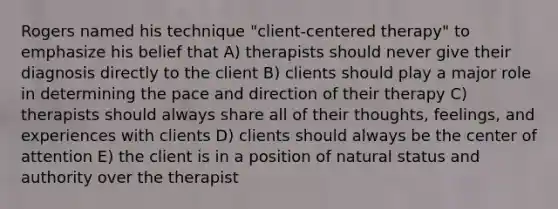 Rogers named his technique "client-centered therapy" to emphasize his belief that A) therapists should never give their diagnosis directly to the client B) clients should play a major role in determining the pace and direction of their therapy C) therapists should always share all of their thoughts, feelings, and experiences with clients D) clients should always be the center of attention E) the client is in a position of natural status and authority over the therapist