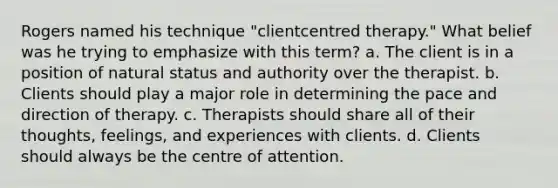 Rogers named his technique "clientcentred therapy." What belief was he trying to emphasize with this term? a. The client is in a position of natural status and authority over the therapist. b. Clients should play a major role in determining the pace and direction of therapy. c. Therapists should share all of their thoughts, feelings, and experiences with clients. d. Clients should always be the centre of attention.