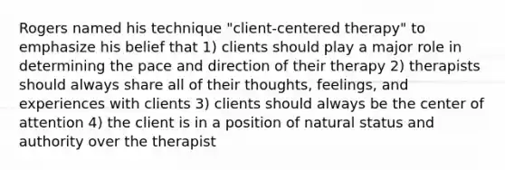 Rogers named his technique "client-centered therapy" to emphasize his belief that 1) clients should play a major role in determining the pace and direction of their therapy 2) therapists should always share all of their thoughts, feelings, and experiences with clients 3) clients should always be the center of attention 4) the client is in a position of natural status and authority over the therapist